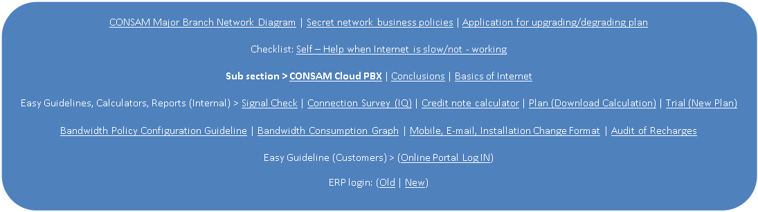 Rectangle: Rounded Corners: CONSAM Major Branch Network Diagram | Secret network business policies | Application for upgrading/degrading plan

Checklist: Self  Help when Internet is slow/not - working

Sub section > CONSAM Cloud PBX | Conclusions | Basics of Internet

Easy Guidelines, Calculators, Reports (Internal) > Signal Check | Connection Survey (IQ) | Credit note calculator | Plan (Download Calculation) | Trial (New Plan)

Bandwidth Policy Configuration Guideline | Bandwidth Consumption Graph | Mobile, E-mail, Installation Change Format | Audit of Recharges

Easy Guideline (Customers) > (Online Portal Log IN)
ERP login: (Old | New)

